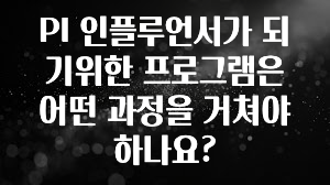 꾸준한 인기 PI 인플루언서가 되기위한 프로그램은 어떤 과정을 거쳐야 하나요? 아주 좋은 정보입니다