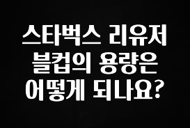 엄마아빠가 좋아하는 스타벅스 리유저블컵의 용량은 어떻게 되나요? 전합니다