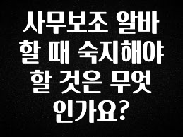 공감주의 사무보조 알바할 때 숙지해야 할 것은 무엇인가요? 알려드릴게요